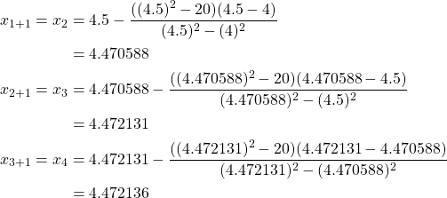 \begin{equation*} \begin{split} x_{1+1}=x_{2}&=4.5-\frac{((4.5)^{2} -20)(4.5-4)}{(4.5)^{2}-(4)^{2}}\\ &=4.470588\\ x_{2+1}=x_{3}&=4.470588-\frac{((4.470588)^{2} -20)(4.470588-4.5)}{(4.470588)^{2}-(4.5)^{2}}\\ &=4.472131\\ x_{3+1}=x_{4}&=4.472131-\frac{((4.472131)^{2} -20)(4.472131-4.470588)}{(4.472131)^{2}-(4.470588)^{2}}\\ &=4.472136 \end{split} \end{equation*}