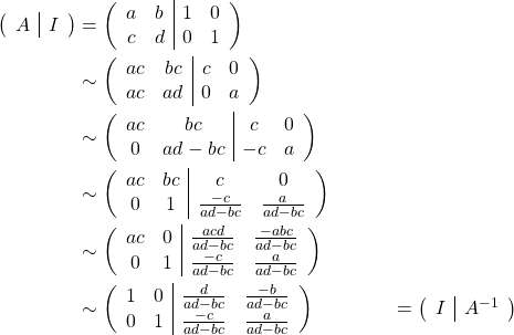 \begin{align*} \left(\begin{array}{c|c} A &I \end{array}\right) & = \left(\begin{array}{cc|cc} a & b & 1 & 0\\ c & d & 0 & 1 \end{array}\right)\\ &\sim \left(\begin{array}{cc|cc} ac & bc & c & 0\\ ac & ad & 0 & a \end{array}\right)\\ &\sim \left(\begin{array}{cc|cc} ac & bc & c & 0\\ 0 & ad-bc & -c & a \end{array}\right)\\ &\sim \left(\begin{array}{cc|cc} ac & bc & c & 0\\ 0 & 1 & \frac{-c}{ad-bc} & \frac{a}{ad-bc} \end{array}\right)\\ &\sim \left(\begin{array}{cc|cc} ac & 0 & \frac{acd}{ad-bc} & \frac{-abc}{ad-bc}\\ 0 & 1 & \frac{-c}{ad-bc} & \frac{a}{ad-bc} \end{array}\right)\\ &\sim \left(\begin{array}{cc|cc} 1 & 0 & \frac{d}{ad-bc} & \frac{-b}{ad-bc}\\ 0 & 1 & \frac{-c}{ad-bc} & \frac{a}{ad-bc} \end{array}\right) &&= \left(\begin{array}{c|c} I &A^{-1} \end{array}\right) \end{align*}