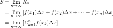 \begin{align*} S &= \lim_{n \to \infty} R_n\\ &= \lim_{n \to \infty} \left[ f(x_1)\Delta x+f(x_2)\Delta x+\cdots+f(x_n)\Delta x\right]\\ &= \lim_{n \to \infty} \left[ \Sigma_{k=1}^{n} f(x_k)\Delta x\right] \end{align*}