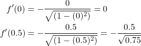 \begin{equation*} \begin{split} f'(0) &=- \frac{0}{\sqrt{(1-(0)^{2})}}=0\\ f'(0.5) &=- \frac{0.5}{\sqrt{(1-(0.5)^{2})}}= -\frac{0.5}{\sqrt{0.75}} \end{split} \end{equation*}