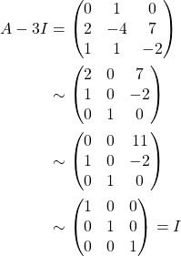 \begin{align*} A-3I &= \begin{pmatrix} 0 & 1 & 0\\ 2 & -4 & 7\\ 1 & 1 & -2 \end{pmatrix}\\ & \sim \begin{pmatrix} 2 & 0 & 7\\ 1 & 0 & -2\\ 0 & 1 & 0 \end{pmatrix}\\ & \sim \begin{pmatrix} 0 & 0 & 11\\ 1 & 0 & -2\\ 0 & 1 & 0 \end{pmatrix}\\ & \sim \begin{pmatrix} 1 & 0 & 0\\ 0 & 1 & 0\\ 0 & 0 & 1 \end{pmatrix} =I \end{align*}