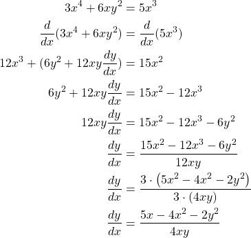 \begin{equation*} \begin{split} 3x^4 + 6xy^2& = 5x^3\\ \frac{d}{dx}(3x^4 + 6xy^2)& = \frac{d}{dx}(5x^3)\\ 12x^3 + (6y^{2}+12xy\frac{dy}{dx})& = 15x^2\\ 6y^{2}+12xy\frac{dy}{dx}& = 15x^2 - 12x^3\\ 12xy\frac{dy}{dx}&=15x^{2}-12x^{3}-6y^{2}\\ \frac{dy}{dx}& = \frac{15x^2 - 12x^3-6y^{2}}{12xy}\\ \frac{dy}{dx}&= \frac{3\cdot \left( 5x^{2} - 4x^2-2y^{2} \right)}{3\cdot \left( 4xy\right)}\\ \frac{dy}{dx}&=\frac{5x-4x^{2}-2y^{2}}{4xy} \end{split} \end{equation*}