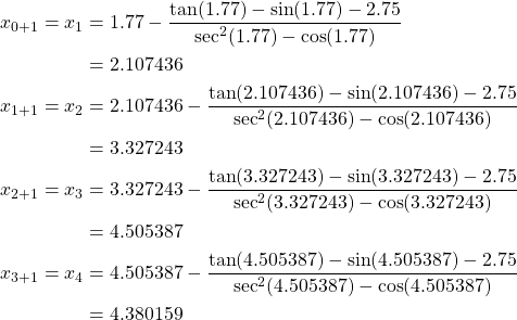 \begin{equation*} \begin{split} x_{0+1}=x_{1}&=1.77-\frac{\tan(1.77) -\sin(1.77) -2.75}{\sec^{2}(1.77) -\cos(1.77)}\\ &=2.107436\\ x_{1+1}=x_{2}&=2.107436-\frac{\tan(2.107436) -\sin(2.107436)-2.75}{\sec^{2}(2.107436) -\cos(2.107436)}\\ &=3.327243\\ x_{2+1}=x_{3}&=3.327243-\frac{\tan(3.327243) -\sin(3.327243)-2.75}{\sec^{2}(3.327243) -\cos(3.327243)}\\ &=4.505387\\ x_{3+1}=x_{4}&=4.505387-\frac{\tan(4.505387) -\sin(4.505387) -2.75}{\sec^{2}(4.505387)-\cos(4.505387)}\\ &=4.380159 \end{split} \end{equation*}