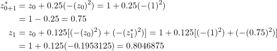 \begin{equation*} \begin{split} z^{*}_{0+1}&=z_{0}+0.25(-(z_{0})^{2})=1+0.25(-(1)^{2})\\ &=1-0.25=0.75\\ z_{1}&=z_{0}+0.125[(-(z_{0})^{2})+(-(z^{*}_{1})^{2})]=1+0.125[(-(1)^{2})+(-(0.75)^{2})]\\ &=1+0.125(-0.1953125)=0.8046875 \end{split} \end{equation*}