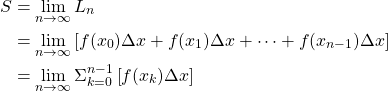 \begin{align*} S &= \lim_{n \to \infty} L_n\\ &= \lim_{n \to \infty} \left[ f(x_0)\Delta x+f(x_1)\Delta x+\cdots+f(x_{n-1})\Delta x\right]\\ &= \lim_{n \to \infty} \Sigma_{k=0}^{n-1} \left[f(x_{k})\Delta x\right] \end{align*}