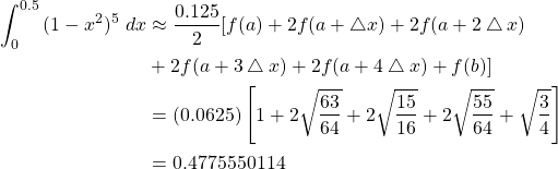 \begin{equation*} \begin{split} \int_{0}^{0.5}{(1-x^{2})^{5} \ dx} &\approx \frac{0.125}{2} [ f(a)+2f(a+\bigtriangleup x)+2f(a+2\bigtriangleup x)\\ & +2f(a+3\bigtriangleup x)+2f(a+4\bigtriangleup x)+f(b)]\\ &=(0.0625) \left[ 1+2\sqrt{\frac{63}{64}} +2\sqrt{\frac{15}{16}} +2\sqrt{\frac{55}{64}} + \sqrt{\frac{3}{4}} \right] \\ &=0.4775550114 \end{split} \end{equation*}