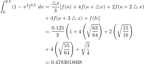 \begin{equation*} \begin{split} \int_{0}^{0.5}{(1-x^{2})^{0.5} \ dx} &=\frac{\bigtriangleup x}{3} [f(a)+4f(a+ \bigtriangleup x)+2f(a+2\bigtriangleup x)\\ &+4f(a+3\bigtriangleup x)+f(b)]\\ &= \frac{0.125}{3} \left( 1+4\left( \sqrt{\frac{63}{64}} \right) +2\left( \sqrt{\frac{15}{16}} \right)\\ &+4\left( \sqrt{\frac{55}{64}} \right) +\sqrt{\frac{3}{4}} \right) \\ &=0.4783018038 \end{split} \end{equation*}