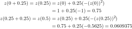 \begin{equation*} \begin{split} z(0+0.25)=z(0.25)&=z(0)+0.25(-(z(0))^{2})\\ &=1+0.25(-1)=0.75\\ z(0.25+0.25)=z(0.5)&=z(0.25)+0.25(-(z(0.25))^{2})\\ &=0.75+0.25(-0.5625)=0.0609375 \end{split} \end{equation*}