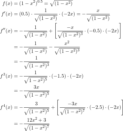 \begin{equation*} \begin{split} f(x) &= (1-x^{2})^{0.5}=\sqrt{(1-x^{2})}\\ f'(x) &= (0.5)\cdot \frac{1}{\sqrt{(1-x^{2})}} \cdot (-2x) =- \frac{x}{\sqrt{(1-x^{2})}}\\ f''(x) &=- \frac{1}{\sqrt{(1-x^{2})}} + \left[ \frac{-x}{\sqrt{(1-x^{2})^{3}}}\cdot (-0.5)\cdot (-2x)\right] \\ &=- \frac{1}{\sqrt{(1-x^{2})}} - \frac{x^{2}}{\sqrt{(1-x^{2})^{3}}}\\ &=-\frac{1}{\sqrt{(1-x^{2})^{3}}}\\ f^{3}(x)&=-\frac{1}{\sqrt{1-x^{2})^{5}}} \cdot (-1.5) \cdot (-2x)\\ &=-\frac{3x}{\sqrt{(1-x^{2})^{5}}}\\ f^{4}(x)&=-\frac{3}{\sqrt{(1-x^{2})^{5}}} + \left[ \frac{-3x}{\sqrt{(1-x^{2})^{7}}} \cdot (-2.5) \cdot (-2x) \right] \\ &=-\frac{12x^{2}+3}{\sqrt{(1-x^{2})^{7}}} \end{split} \end{equation*}