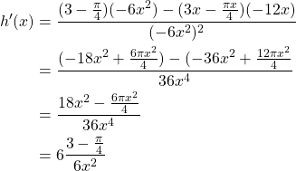 \begin{equation*} \begin{split} h'(x)& = \frac{(3 - \frac{\pi}{4})(-6x^2) - (3x - \frac{\pi x}{4})(-12x)}{(-6x^2)^2}\\ & = \frac{(-18x^2 + \frac{6\pi x^2}{4}) - (-36x^2 + \frac{12\pi x^2}{4}}{36x^4}\\ & = \frac{18x^2 - \frac{6\pi x^2}{4}}{36x^4}\\ & = 6\frac{3 - \frac{\pi}{4}}{6x^2} \end{split} \end{equation*}