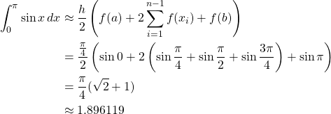 \begin{align*} \int_0^{\pi}\sin x \,dx &\approx \frac{h}{2} \left( f(a)+2\sum^{n-1}_{i=1}f(x_i)+f(b) \right)\\ &= \frac{\frac{\pi}{4}}{2} \left( \sin 0+ 2\left( \sin{\frac{\pi}{4}}+\sin{\frac{\pi}{2}}+\sin{\frac{3\pi}{4}}\right) +\sin \pi \right)\\ &= \frac{\pi}{4}(\sqrt{2}+1)\\ &\approx 1.896119 \end{align*}