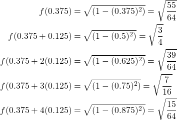 \begin{equation*} \begin{split} f(0.375)&=\sqrt{(1-(0.375)^{2})}=\sqrt{\frac{55}{64}}\\ f(0.375+0.125)&=\sqrt{(1-(0.5)^{2})}=\sqrt{\frac{3}{4}}\\ f(0.375+2(0.125)&=\sqrt{(1-(0.625)^{2})}=\sqrt{\frac{39}{64}}\\ f(0.375+3(0.125)&=\sqrt{(1-(0.75)^{2})}=\sqrt{\frac{7}{16}}\\ f(0.375+4(0.125)&=\sqrt{(1-(0.875)^{2})}=\sqrt{\frac{15}{64}}\\ \end{split} \end{equation*}