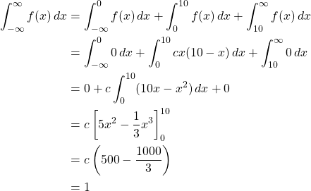 \begin{align*} \int _{-\infty}^{\infty} f(x)\,dx &= \int _{-\infty}^{0} f(x)\,dx +\int _{0}^{10} f(x)\,dx + \int _{10}^{\infty} f(x)\,dx\\ &= \int _{-\infty}^{0} 0\,dx +\int _{0}^{10} cx(10-x)\,dx + \int _{10}^{\infty} 0\,dx\\ &= 0 + c\int _{0}^{10} (10x-x^2)\,dx + 0\\ &= c \left[ 5x^2-\frac{1}{3}x^3\right]_{0}^{10}\\ &= c \left( 500- \frac{1000}{3}\right)\\ &= 1 \end{align*}