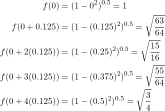 \begin{equation*} \begin{split} f(0)&=(1-0^{2})^{0.5}=1\\ f(0+0.125)&=(1-(0.125)^{2})^{0.5}=\sqrt{\frac{63}{64}}\\ f(0+2(0.125))&=(1-(0.25)^{2})^{0.5}=\sqrt{\frac{15}{16}}\\ f(0+3(0.125))&=(1-(0.375)^{2})^{0.5}=\sqrt{\frac{55}{64}}\\ f(0+4(0.125))&=(1-(0.5)^{2})^{0.5}=\sqrt{\frac{3}{4}} \end{split} \end{equation*}