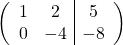 \[ \left( \begin{array}{cc|c} 1 & 2 & 5 \\ 0 & -4 & -8 \end{array} \right)\]