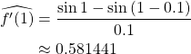 \begin{align*} \widehat{f'(1)} &= \frac{\sin{1}-\sin{(1-0.1)}}{0.1}\\ &\approx 0.581441 \end{align*}