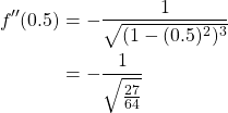 \begin{equation*} \begin{split} f''(0.5) &= -\frac{1}{\sqrt{(1-(0.5)^{2})^{3}}} \\ &=-\frac{1}{\sqrt{\frac{27}{64}}} \end{split} \end{equation*}