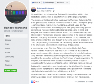 We would like it to be known that Rainbow Richmond has a history that needs to be shared. Here is a quote from one of the original founders. "The statement that this is the first public event of Rainbow Richmond (RR) is not quite accurate. Rainbow Richmond formed in 2006. The original group—eight members—first met in a member’s apartment. Later, St. Paul Episcopal Church offered us meeting space. The group eventually grew to 55 members. Rainbow Richmond held its first pride picnic in 2008, and everyone was invited to attend. Denise Bullock, a committee member, was interviewed by Pal-Item and an article was published in the paper. 20 people attended. The group established an e-mail account, put up a website, and had a phone number that rang through to my home. We were a resource for LGBT people moving to Richmond. We had holiday parties and social events in the Church and one member hosted Crazy Bridge parties. In two separate years, Rainbow Richmond marched in the Indy Pride Parade. The last Pride Picnic was held in 2013. While it is accurate that group members were older, picnics were stopped due to lack of attendance. Many members were nervous about exposure (losing their jobs), and this meant that the group had restricted itself on the level of public advertising. At one point, RR members (more outreach motivated) wanted to open a resource center; however, we chose to protect vulnerable members instead. Rainbow Richmond did community outreach at the 4th Street Fair (resource booth) and we were the ones that consulted with a student from Richmond High School who wanted to form a SGA group at RHS." We want the truth to be known and we want history to be remembered. We sincerely apologize for any confusion or any errors we may have caused.